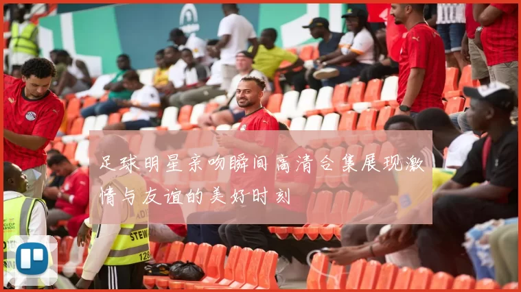足球明星亲吻瞬间高清合集展现激情与友谊的美好时刻