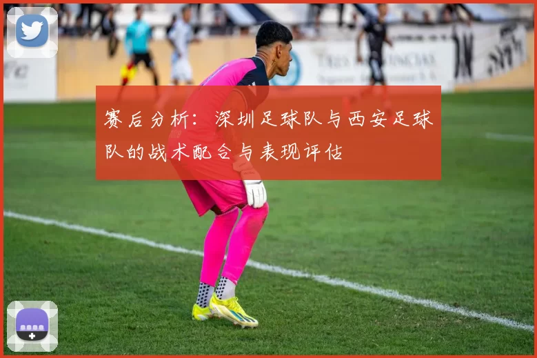 赛后分析：深圳足球队与西安足球队的战术配合与表现评估