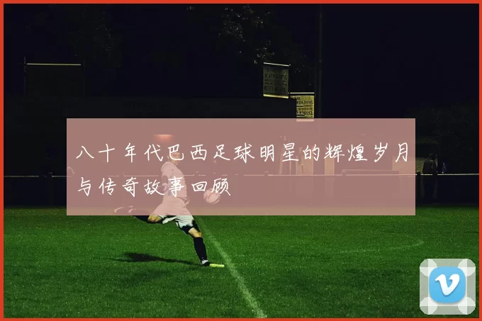八十年代巴西足球明星的辉煌岁月与传奇故事回顾