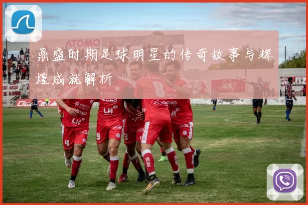 鼎盛时期足球明星的传奇故事与辉煌成就解析