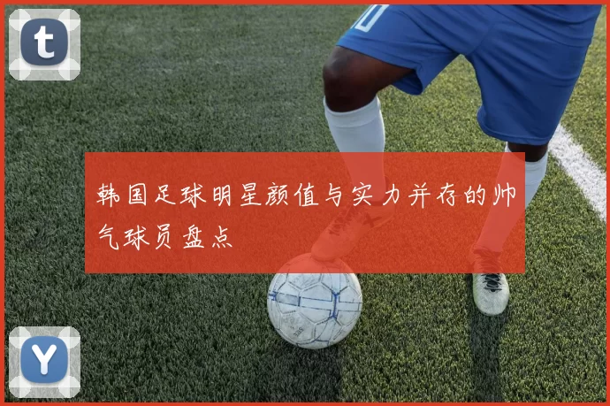 韩国足球明星颜值与实力并存的帅气球员盘点
