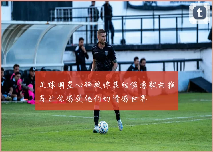 足球明星心碎旋律集结伤感歌曲推荐让你感受他们的情感世界