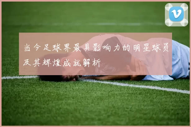 当今足球界最具影响力的明星球员及其辉煌成就解析