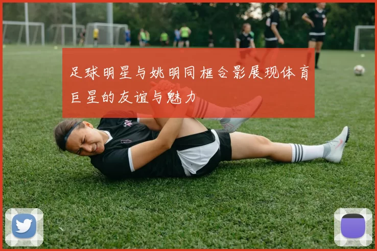 足球明星与姚明同框合影展现体育巨星的友谊与魅力