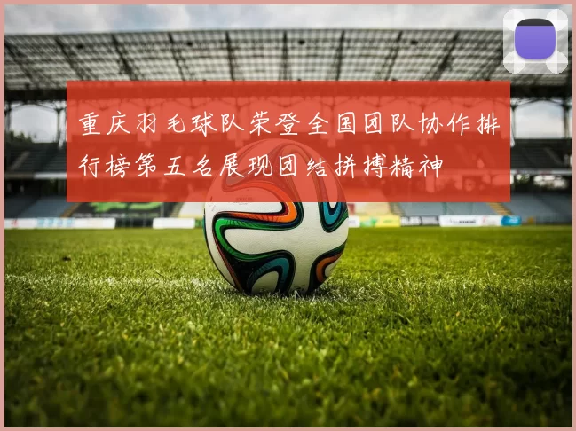 重庆羽毛球队荣登全国团队协作排行榜第五名展现团结拼搏精神