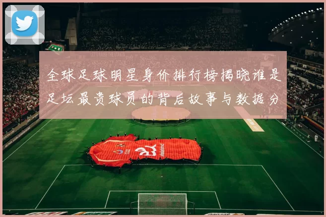 全球足球明星身价排行榜揭晓谁是足坛最贵球员的背后故事与数据分析